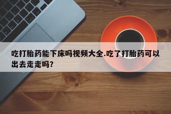 米非司酮片网上购买微信吃打胎药能下床吗视频大全.吃了打胎药可以出去走走吗？
