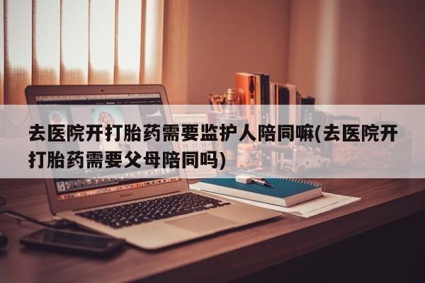 米非司酮片网上购买微信去医院开打胎药需要监护人陪同嘛(去医院开打胎药需要父母陪同吗)