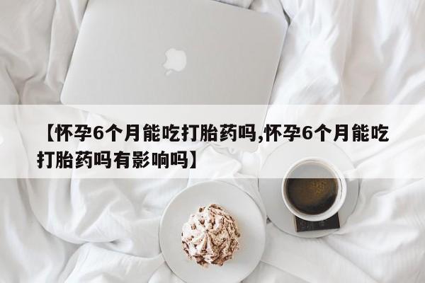米非司酮片网上购买微信【怀孕6个月能吃打胎药吗,怀孕6个月能吃打胎药吗有影响吗】
