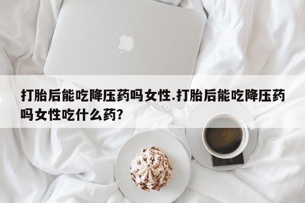 米非司酮片网上购买微信打胎后能吃降压药吗女性.打胎后能吃降压药吗女性吃什么药？