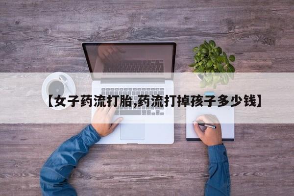 米非司酮片网上购买微信【女子药流打胎,药流打掉孩子多少钱】