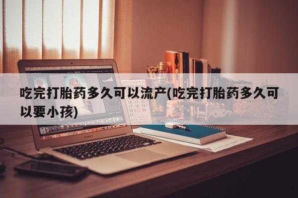 米非司酮片网上购买微信吃完打胎药多久可以流产(吃完打胎药多久可以要小孩)