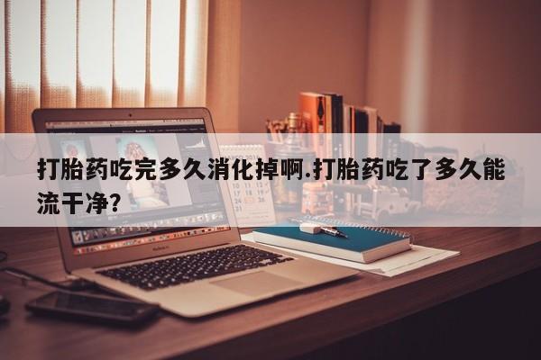 米非司酮片网上购买微信打胎药吃完多久消化掉啊.打胎药吃了多久能流干净？
