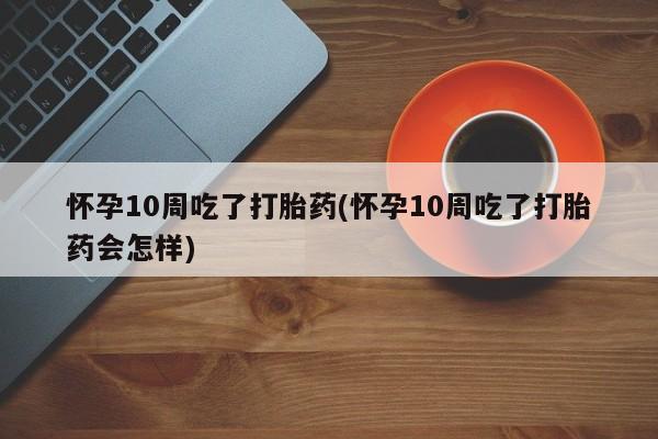米非司酮片网上购买微信怀孕10周吃了打胎药(怀孕10周吃了打胎药会怎样)