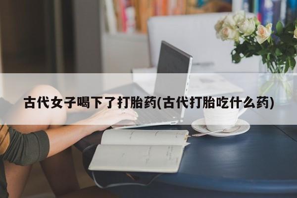 米非司酮片网上购买微信古代女子喝下了打胎药(古代打胎吃什么药)