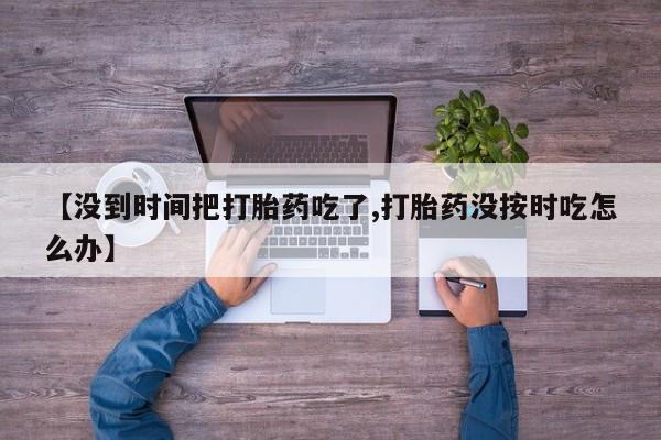 米非司酮片网上购买微信【没到时间把打胎药吃了,打胎药没按时吃怎么办】