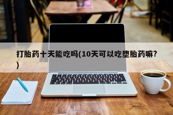 米非司酮片网上购买微信打胎药十天能吃吗(10天可以吃堕胎药嘛?)