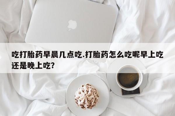 米非司酮片网上购买微信吃打胎药早晨几点吃.打胎药怎么吃呢早上吃还是晚上吃？