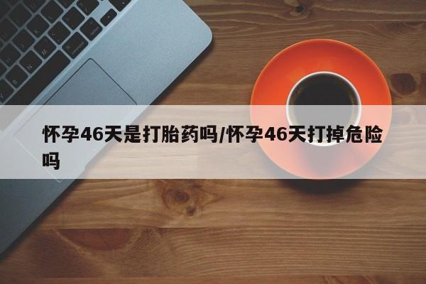 米非司酮片网上购买微信怀孕46天是打胎药吗/怀孕46天打掉危险吗