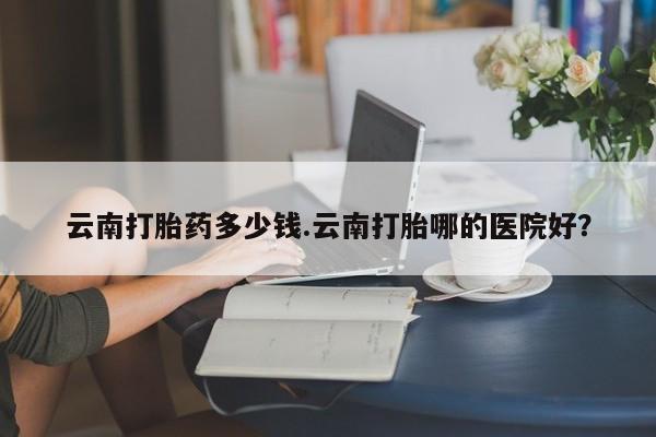 米非司酮片网上购买微信云南打胎药多少钱.云南打胎哪的医院好？