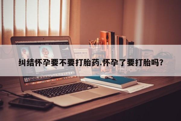 米非司酮片网上购买微信纠结怀孕要不要打胎药.怀孕了要打胎吗？