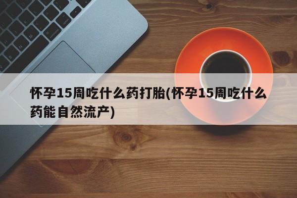米非司酮片网上购买微信怀孕15周吃什么药打胎(怀孕15周吃什么药能自然流产)