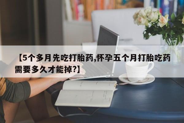 米非司酮片网上购买微信【5个多月先吃打胎药,怀孕五个月打胎吃药需要多久才能掉?】