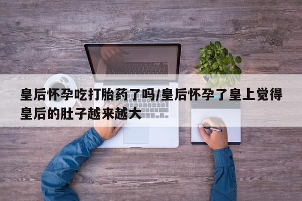 米非司酮片网上购买微信皇后怀孕吃打胎药了吗/皇后怀孕了皇上觉得皇后的肚子越来越大