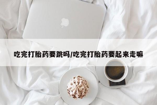 米非司酮片网上购买微信吃完打胎药要跳吗/吃完打胎药要起来走嘛