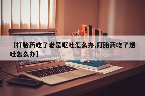 米非司酮片网上购买微信【打胎药吃了老是呕吐怎么办,打胎药吃了想吐怎么办】