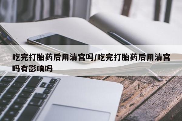 米非司酮片网上购买微信吃完打胎药后用清宫吗/吃完打胎药后用清宫吗有影响吗