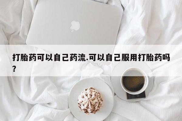 米非司酮片网上购买微信打胎药可以自己药流.可以自己服用打胎药吗？