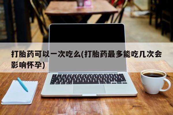米非司酮片网上购买微信打胎药可以一次吃么(打胎药最多能吃几次会影响怀孕)