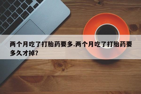 米非司酮片网上购买微信两个月吃了打胎药要多.两个月吃了打胎药要多久才掉？